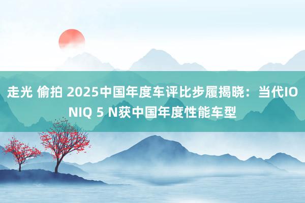 走光 偷拍 2025中国年度车评比步履揭晓：当代IONIQ 5 N获中国年度性能车型