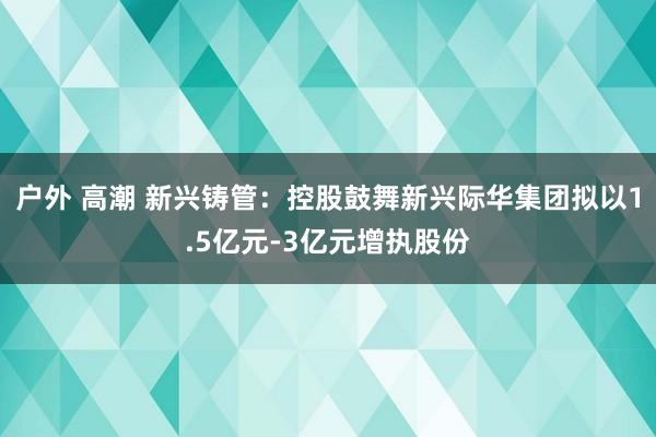 户外 高潮 新兴铸管：控股鼓舞新兴际华集团拟以1.5亿元-3亿元增执股份