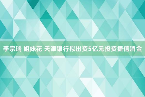 李宗瑞 姐妹花 天津银行拟出资5亿元投资捷信消金