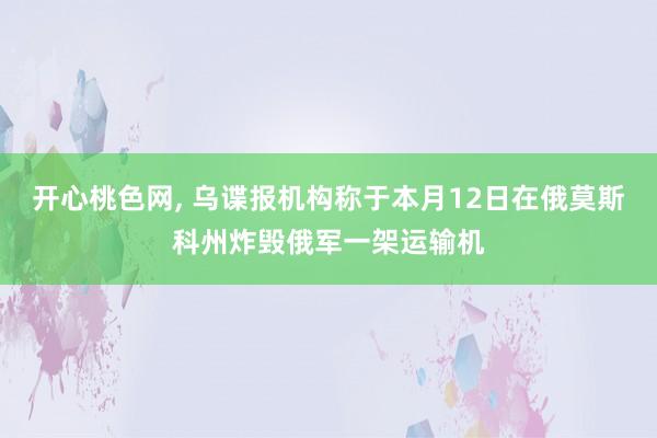 开心桃色网， 乌谍报机构称于本月12日在俄莫斯科州炸毁俄军一架运输机