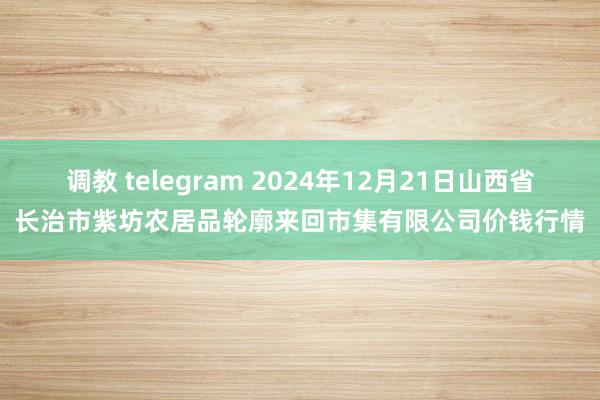 调教 telegram 2024年12月21日山西省长治市紫坊农居品轮廓来回市集有限公司价钱行情