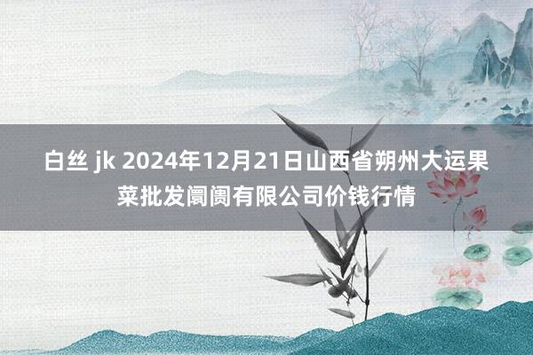 白丝 jk 2024年12月21日山西省朔州大运果菜批发阛阓有限公司价钱行情