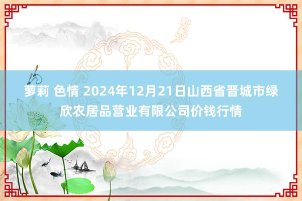 萝莉 色情 2024年12月21日山西省晋城市绿欣农居品营业有限公司价钱行情