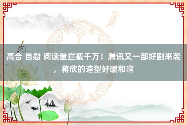 高合 自慰 阅读量拦截千万！腾讯又一部好剧来袭，蒋欣的造型好暖和啊