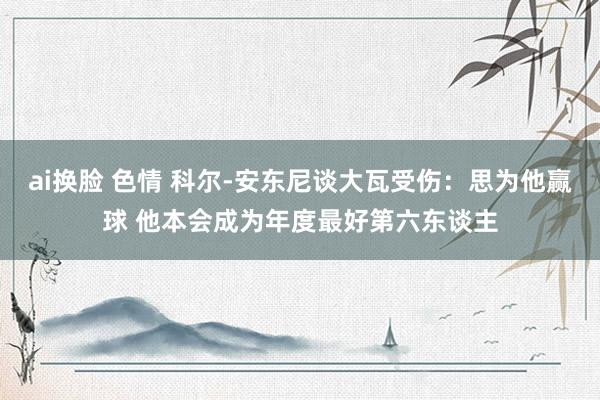 ai换脸 色情 科尔-安东尼谈大瓦受伤：思为他赢球 他本会成为年度最好第六东谈主