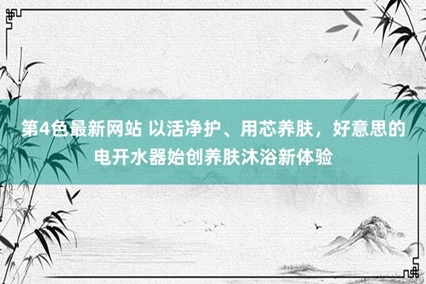 第4色最新网站 以活净护、用芯养肤，好意思的电开水器始创养肤沐浴新体验