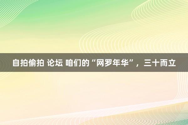 自拍偷拍 论坛 咱们的“网罗年华”，三十而立