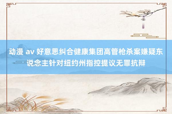 动漫 av 好意思纠合健康集团高管枪杀案嫌疑东说念主针对纽约州指控提议无罪抗辩