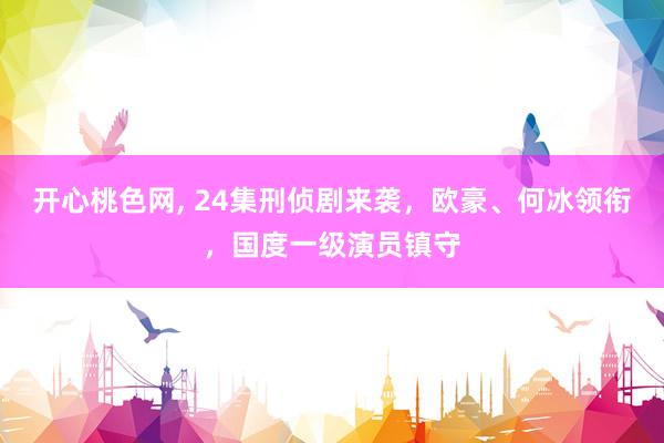 开心桃色网， 24集刑侦剧来袭，欧豪、何冰领衔，国度一级演员镇守