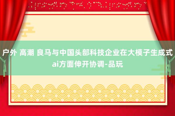 户外 高潮 良马与中国头部科技企业在大模子生成式ai方面伸开协调-品玩