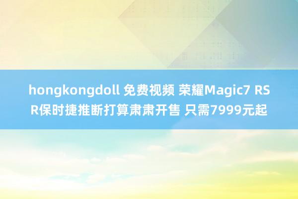 hongkongdoll 免费视频 荣耀Magic7 RSR保时捷推断打算肃肃开售 只需7999元起