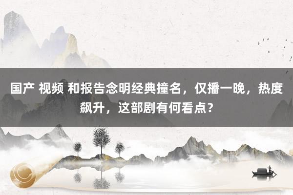 国产 视频 和报告念明经典撞名，仅播一晚，热度飙升，这部剧有何看点？