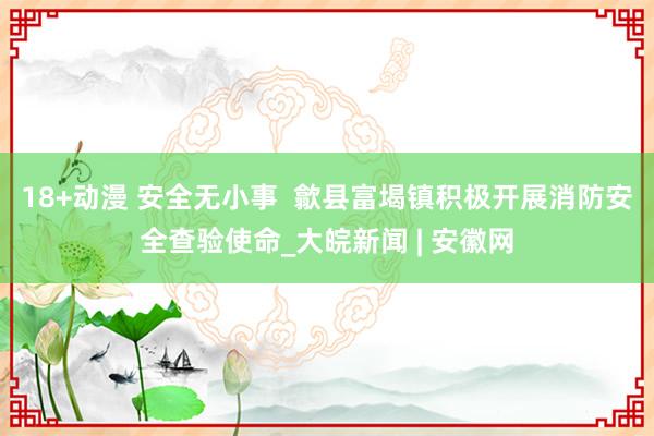 18+动漫 安全无小事  歙县富堨镇积极开展消防安全查验使命_大皖新闻 | 安徽网