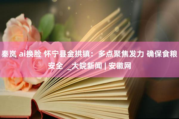 秦岚 ai换脸 怀宁县金拱镇：多点聚焦发力 确保食粮安全  _大皖新闻 | 安徽网