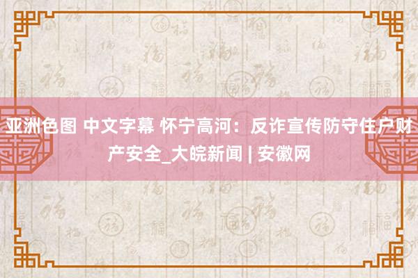 亚洲色图 中文字幕 怀宁高河：反诈宣传防守住户财产安全_大皖新闻 | 安徽网