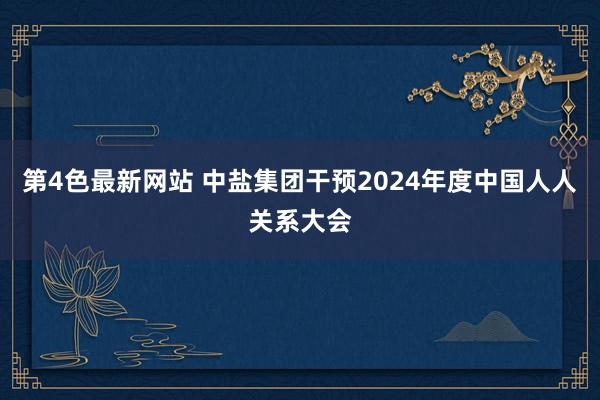 第4色最新网站 中盐集团干预2024年度中国人人关系大会