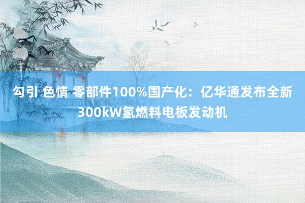 勾引 色情 零部件100%国产化：亿华通发布全新300kW氢燃料电板发动机