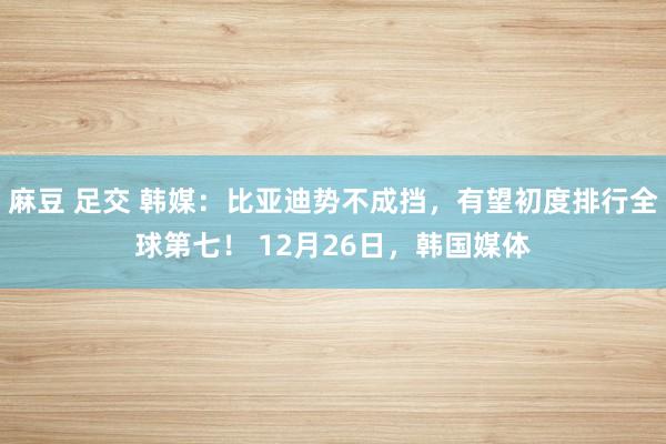 麻豆 足交 韩媒：比亚迪势不成挡，有望初度排行全球第七！ 12月26日，韩国媒体