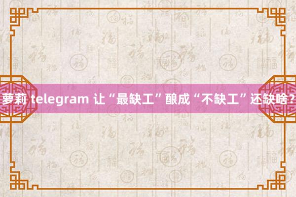 萝莉 telegram 让“最缺工”酿成“不缺工”还缺啥？