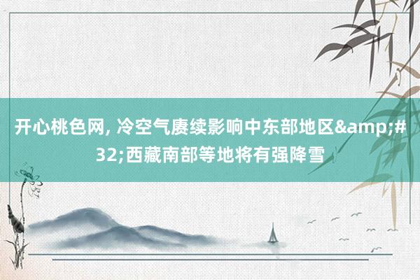 开心桃色网， 冷空气赓续影响中东部地区&#32;西藏南部等地将有强降雪