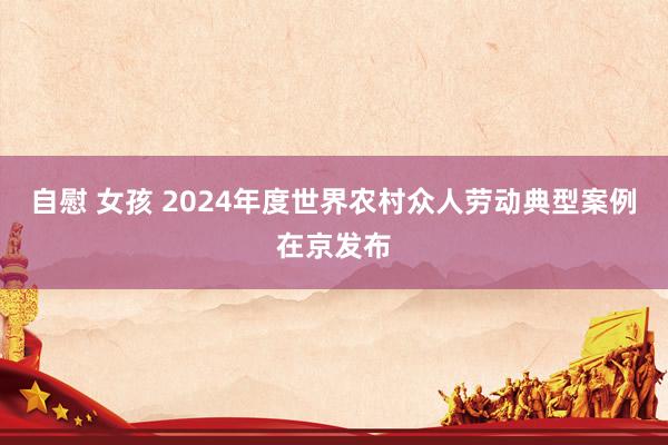 自慰 女孩 2024年度世界农村众人劳动典型案例在京发布