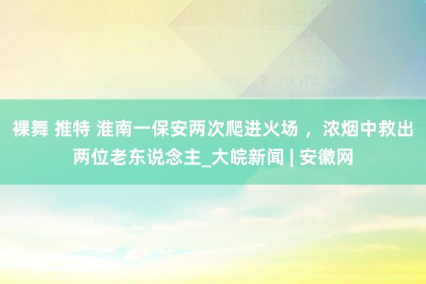 裸舞 推特 淮南一保安两次爬进火场 ，浓烟中救出两位老东说念主_大皖新闻 | 安徽网