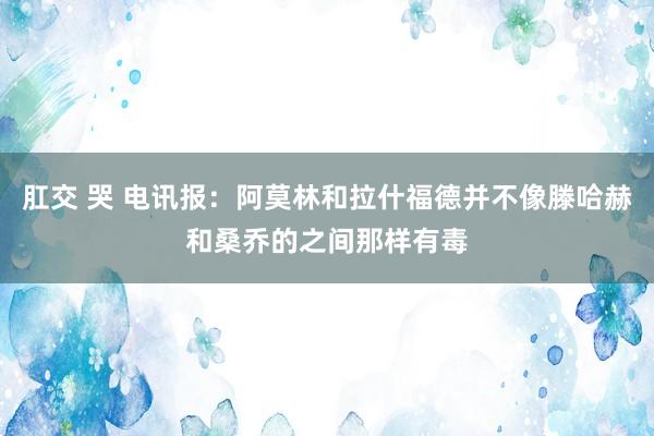 肛交 哭 电讯报：阿莫林和拉什福德并不像滕哈赫和桑乔的之间那样有毒