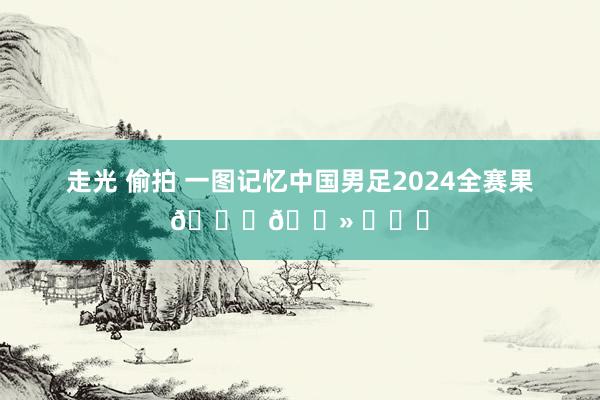 走光 偷拍 一图记忆中国男足2024全赛果👇🏻 ​​​