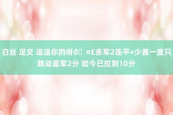 白丝 足交 逗逗你的呀🤣赤军2连平+少赛一度只跳动蓝军2分 如今已拉到10分