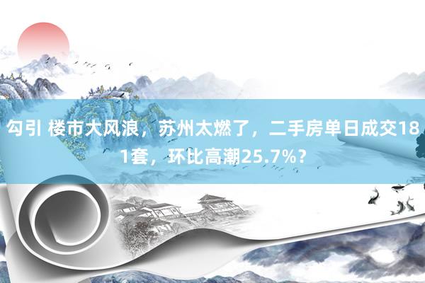 勾引 楼市大风浪，苏州太燃了，二手房单日成交181套，环比高潮25.7%？