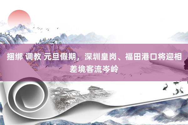 捆绑 调教 元旦假期，深圳皇岗、福田港口将迎相差境客流岑岭