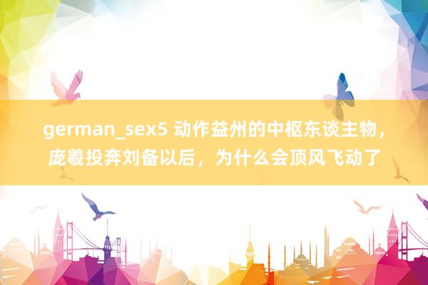 german_sex5 动作益州的中枢东谈主物，庞羲投奔刘备以后，为什么会顶风飞动了