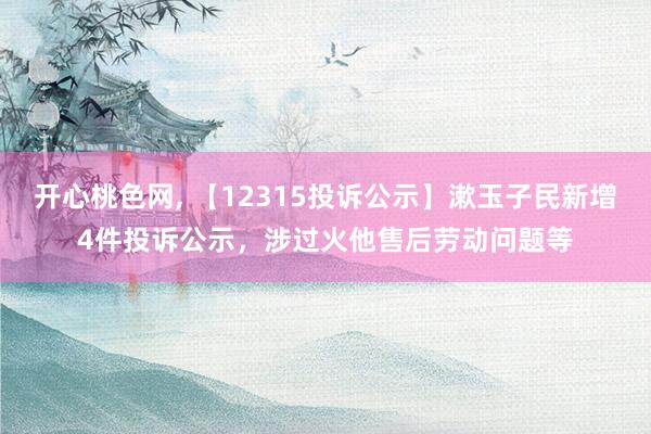 开心桃色网， 【12315投诉公示】漱玉子民新增4件投诉公示，涉过火他售后劳动问题等