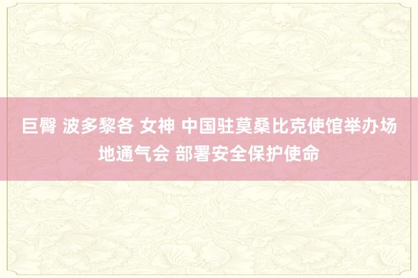 巨臀 波多黎各 女神 中国驻莫桑比克使馆举办场地通气会 部署安全保护使命