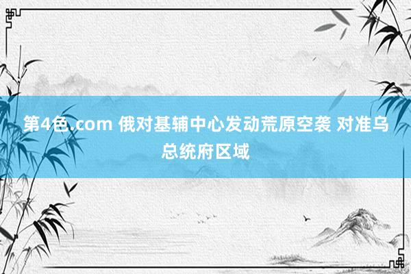 第4色.com 俄对基辅中心发动荒原空袭 对准乌总统府区域