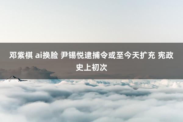 邓紫棋 ai换脸 尹锡悦逮捕令或至今天扩充 宪政史上初次