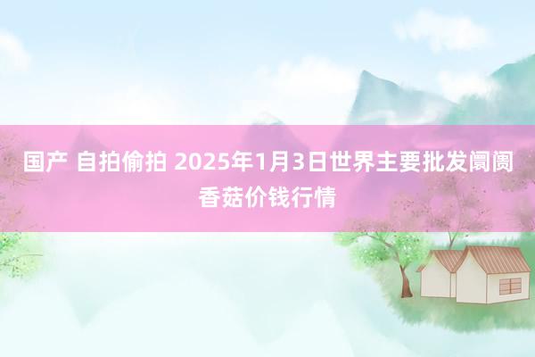 国产 自拍偷拍 2025年1月3日世界主要批发阛阓香菇价钱行情