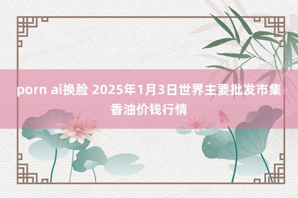 porn ai换脸 2025年1月3日世界主要批发市集香油价钱行情