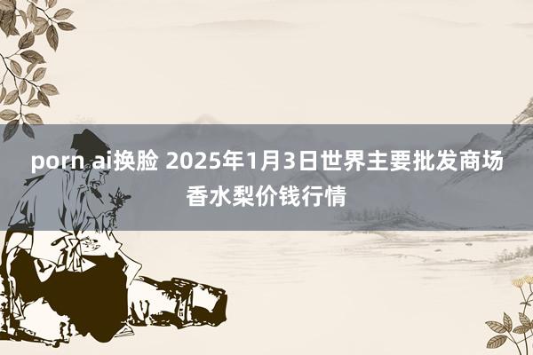 porn ai换脸 2025年1月3日世界主要批发商场香水梨价钱行情