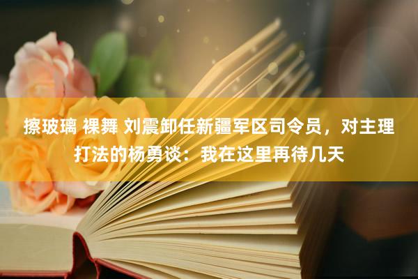 擦玻璃 裸舞 刘震卸任新疆军区司令员，对主理打法的杨勇谈：我在这里再待几天