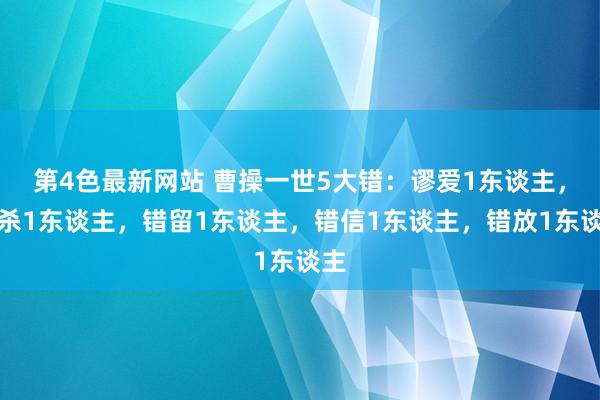 第4色最新网站 曹操一世5大错：谬爱1东谈主，错杀1东谈主，错留1东谈主，错信1东谈主，错放1东谈主