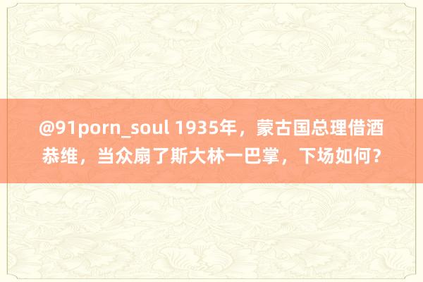 @91porn_soul 1935年，蒙古国总理借酒恭维，当众扇了斯大林一巴掌，下场如何？