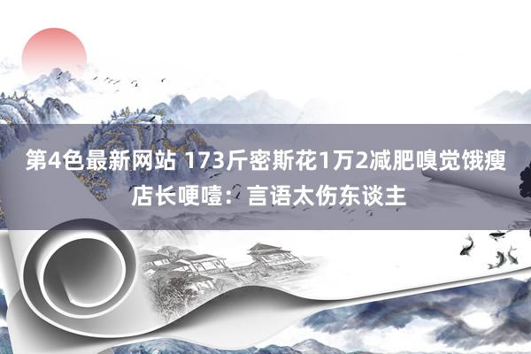 第4色最新网站 173斤密斯花1万2减肥嗅觉饿瘦 店长哽噎：言语太伤东谈主