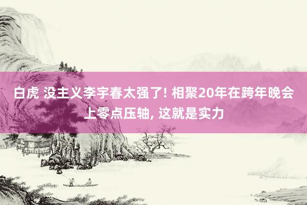 白虎 没主义李宇春太强了! 相聚20年在跨年晚会上零点压轴， 这就是实力