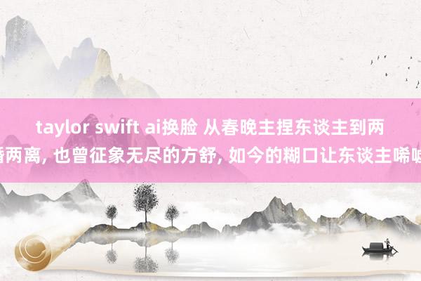 taylor swift ai换脸 从春晚主捏东谈主到两婚两离， 也曾征象无尽的方舒， 如今的糊口让东谈主唏嘘!