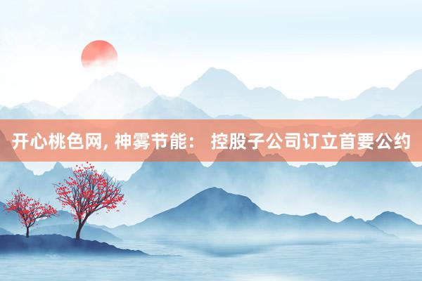 开心桃色网， 神雾节能： 控股子公司订立首要公约