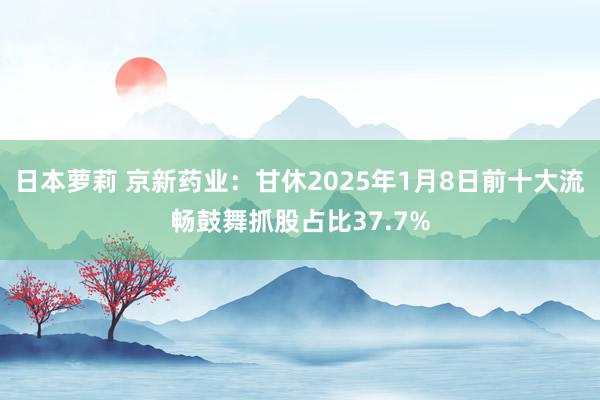 日本萝莉 京新药业：甘休2025年1月8日前十大流畅鼓舞抓股占比37.7%