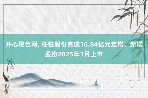 开心桃色网， 任性股份完成16.84亿元定增，新增股份2025年1月上市