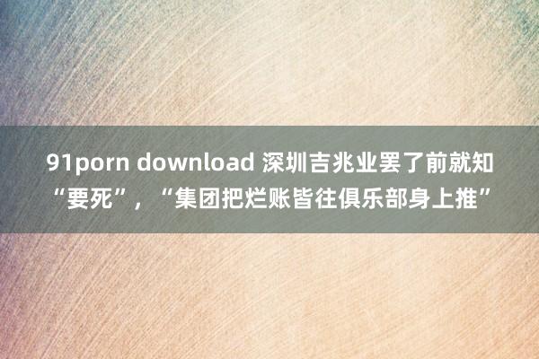 91porn download 深圳吉兆业罢了前就知“要死”，“集团把烂账皆往俱乐部身上推”