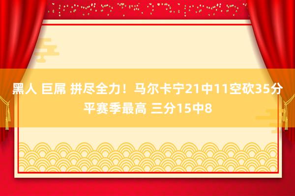 黑人 巨屌 拼尽全力！马尔卡宁21中11空砍35分平赛季最高 三分15中8